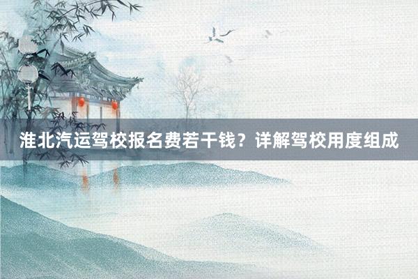 淮北汽运驾校报名费若干钱？详解驾校用度组成
