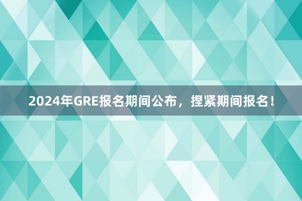 2024年GRE报名期间公布，捏紧期间报名！