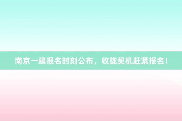 南京一建报名时刻公布，收拢契机赶紧报名！