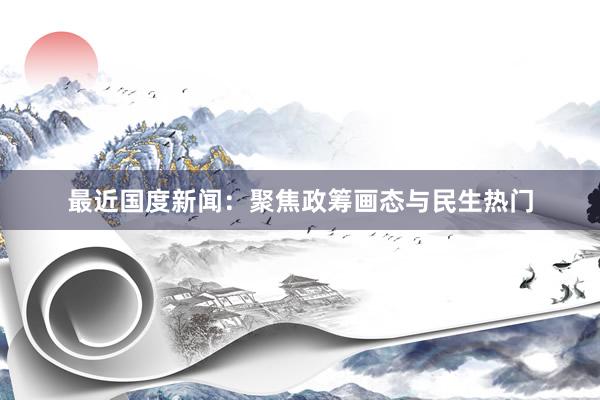 最近国度新闻：聚焦政筹画态与民生热门