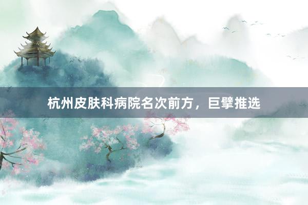 杭州皮肤科病院名次前方，巨擘推选